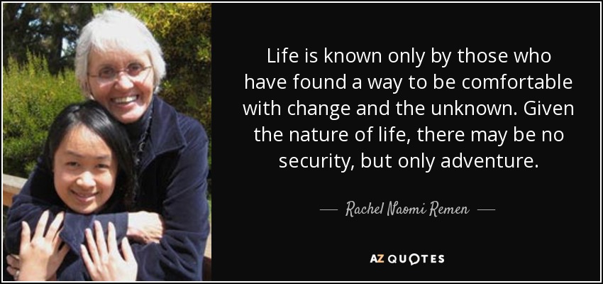 Life is known only by those who have found a way to be comfortable with change and the unknown. Given the nature of life, there may be no security, but only adventure. - Rachel Naomi Remen