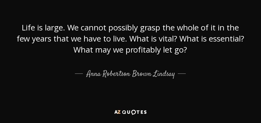 Life is large. We cannot possibly grasp the whole of it in the few years that we have to live. What is vital? What is essential? What may we profitably let go? - Anna Robertson Brown Lindsay
