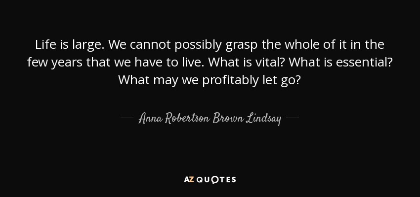 Life is large. We cannot possibly grasp the whole of it in the few years that we have to live. What is vital? What is essential? What may we profitably let go? - Anna Robertson Brown Lindsay
