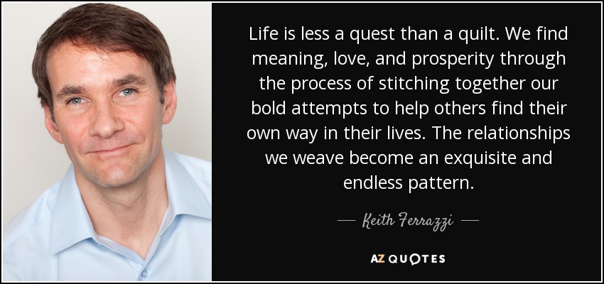Life is less a quest than a quilt. We find meaning, love, and prosperity through the process of stitching together our bold attempts to help others find their own way in their lives. The relationships we weave become an exquisite and endless pattern. - Keith Ferrazzi