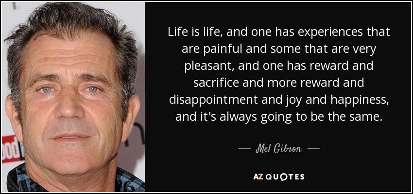 Life is life, and one has experiences that are painful and some that are very pleasant, and one has reward and sacrifice and more reward and disappointment and joy and happiness, and it's always going to be the same. - Mel Gibson