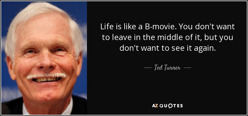 Life is like a B-movie. You don't want to leave in the middle of it, but you don't want to see it again. - Ted Turner