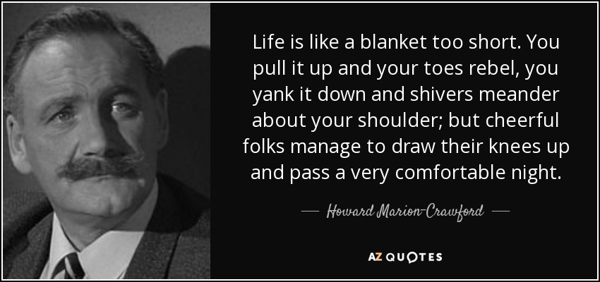 Life is like a blanket too short. You pull it up and your toes rebel, you yank it down and shivers meander about your shoulder; but cheerful folks manage to draw their knees up and pass a very comfortable night. - Howard Marion-Crawford