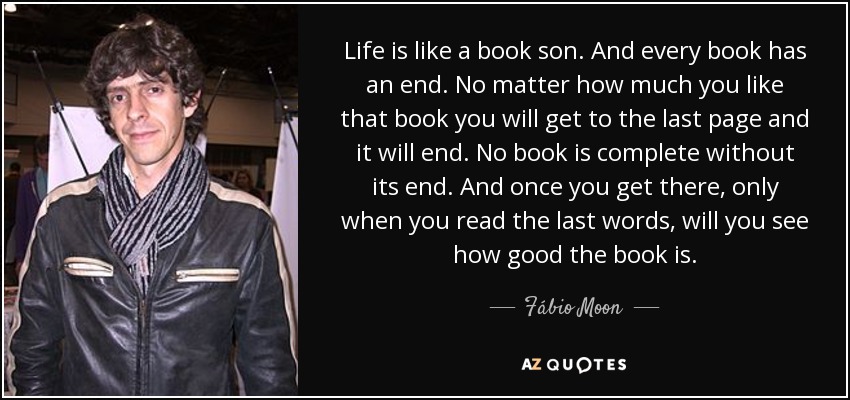 Life is like a book son. And every book has an end. No matter how much you like that book you will get to the last page and it will end. No book is complete without its end. And once you get there, only when you read the last words, will you see how good the book is. - Fábio Moon