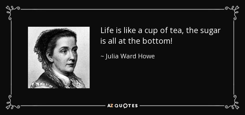 Life is like a cup of tea, the sugar is all at the bottom! - Julia Ward Howe
