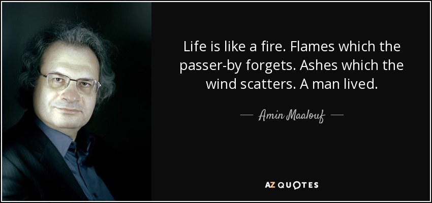 Life is like a fire. Flames which the passer-by forgets. Ashes which the wind scatters. A man lived. - Amin Maalouf