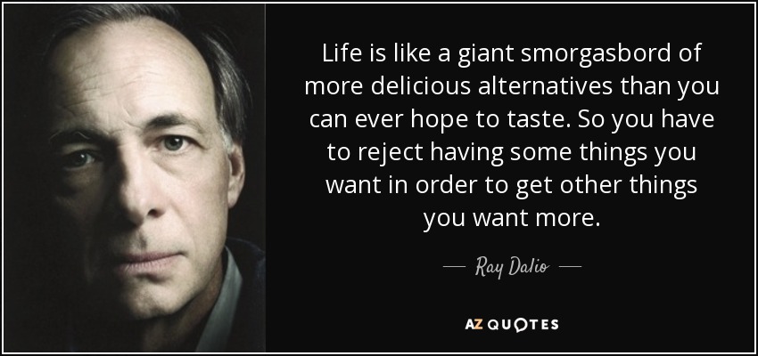 Life is like a giant smorgasbord of more delicious alternatives than you can ever hope to taste. So you have to reject having some things you want in order to get other things you want more. - Ray Dalio