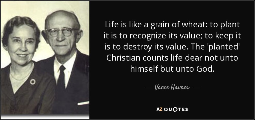 Life is like a grain of wheat: to plant it is to recognize its value; to keep it is to destroy its value. The 'planted' Christian counts life dear not unto himself but unto God. - Vance Havner