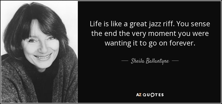 Life is like a great jazz riff. You sense the end the very moment you were wanting it to go on forever. - Sheila Ballantyne