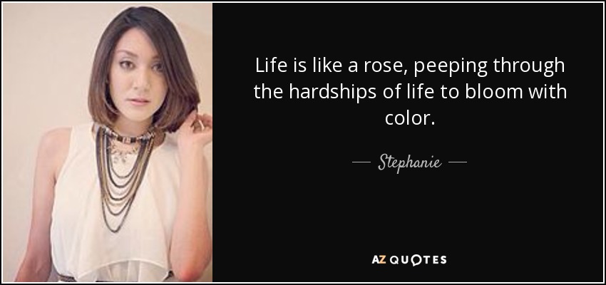 Life is like a rose, peeping through the hardships of life to bloom with color. - Stephanie