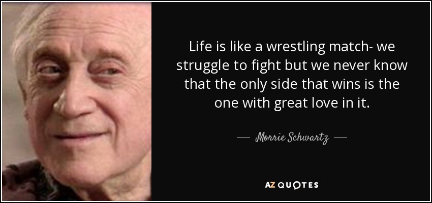 Life is like a wrestling match- we struggle to fight but we never know that the only side that wins is the one with great love in it. - Morrie Schwartz