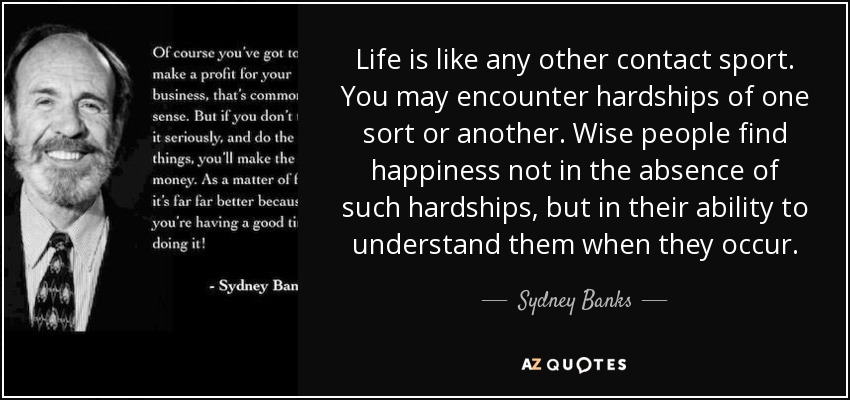 Life is like any other contact sport. You may encounter hardships of one sort or another. Wise people find happiness not in the absence of such hardships, but in their ability to understand them when they occur. - Sydney Banks
