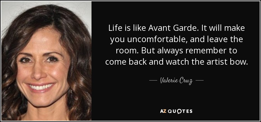 Life is like Avant Garde. It will make you uncomfortable, and leave the room. But always remember to come back and watch the artist bow. - Valerie Cruz