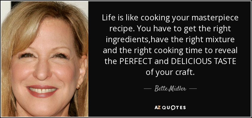 Life is like cooking your masterpiece recipe. You have to get the right ingredients,have the right mixture and the right cooking time to reveal the PERFECT and DELICIOUS TASTE of your craft. - Bette Midler