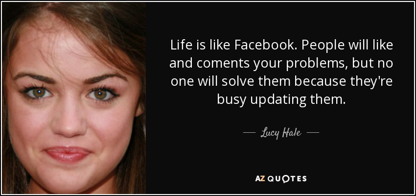 Life is like Facebook. People will like and coments your problems, but no one will solve them because they're busy updating them. - Lucy Hale