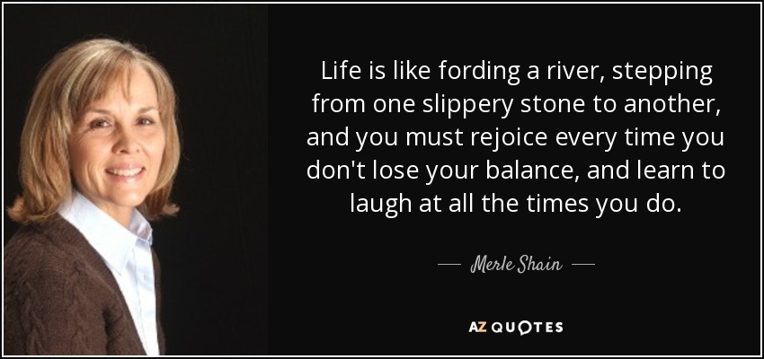 Life is like fording a river, stepping from one slippery stone to another, and you must rejoice every time you don't lose your balance, and learn to laugh at all the times you do. - Merle Shain