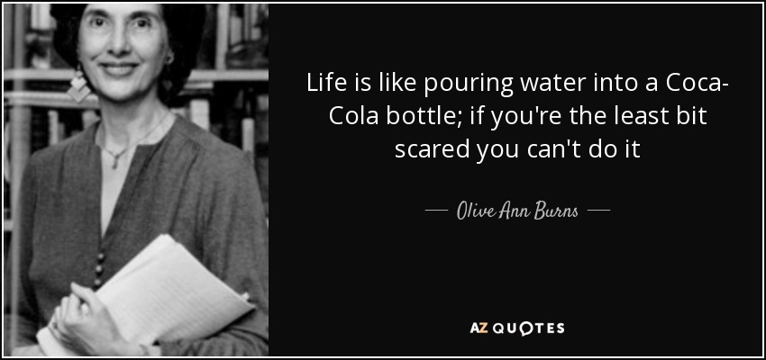 Life is like pouring water into a Coca- Cola bottle; if you're the least bit scared you can't do it - Olive Ann Burns
