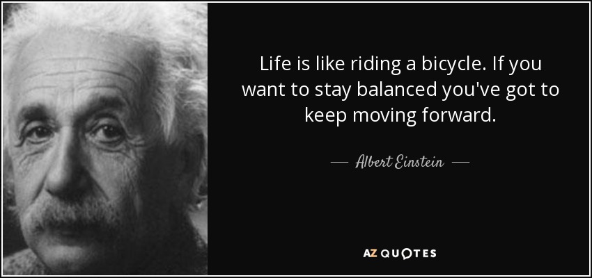 Life is like riding a bicycle. If you want to stay balanced you've got to keep moving forward. - Albert Einstein