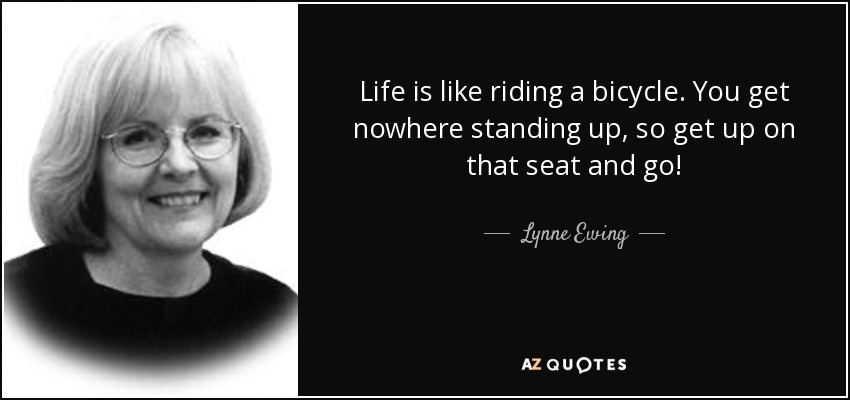 Life is like riding a bicycle. You get nowhere standing up, so get up on that seat and go! - Lynne Ewing