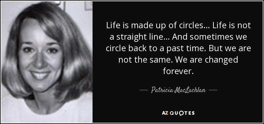 Life is made up of circles ... Life is not a straight line ... And sometimes we circle back to a past time. But we are not the same. We are changed forever. - Patricia MacLachlan