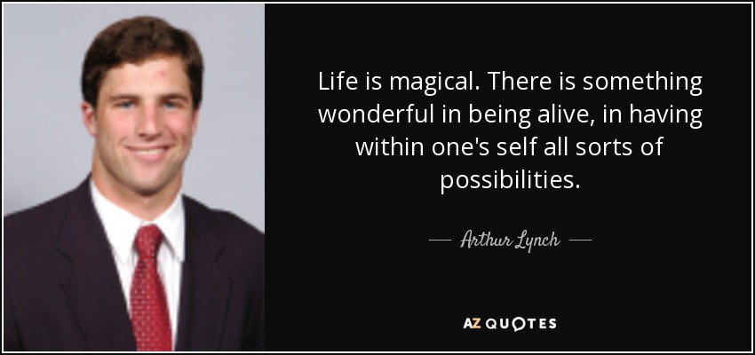 Life is magical. There is something wonderful in being alive, in having within one's self all sorts of possibilities. - Arthur Lynch
