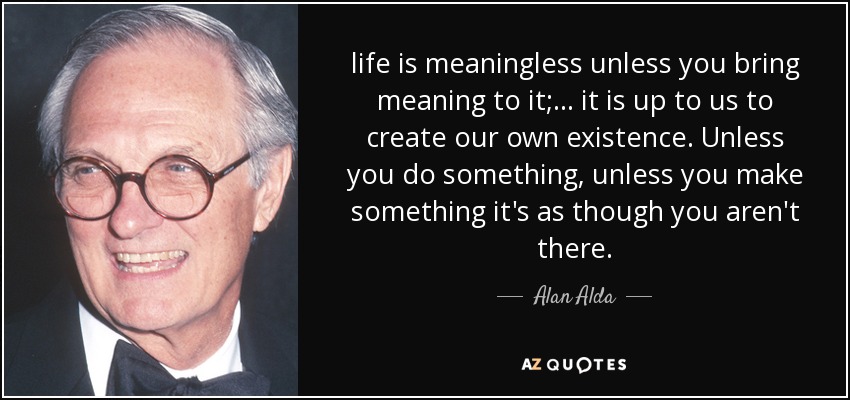life is meaningless unless you bring meaning to it; ... it is up to us to create our own existence. Unless you do something, unless you make something it's as though you aren't there. - Alan Alda