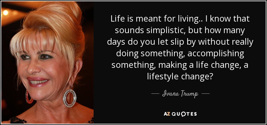 Life is meant for living.. I know that sounds simplistic, but how many days do you let slip by without really doing something, accomplishing something, making a life change, a lifestyle change? - Ivana Trump