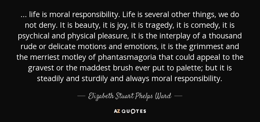 ... life is moral responsibility. Life is several other things, we do not deny. It is beauty, it is joy, it is tragedy, it is comedy, it is psychical and physical pleasure, it is the interplay of a thousand rude or delicate motions and emotions, it is the grimmest and the merriest motley of phantasmagoria that could appeal to the gravest or the maddest brush ever put to palette; but it is steadily and sturdily and always moral responsibility. - Elizabeth Stuart Phelps Ward