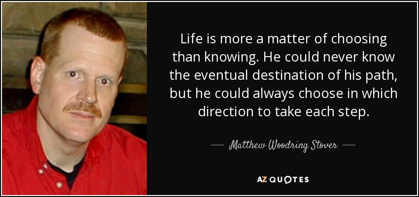 Life is more a matter of choosing than knowing. He could never know the eventual destination of his path, but he could always choose in which direction to take each step. - Matthew Woodring Stover