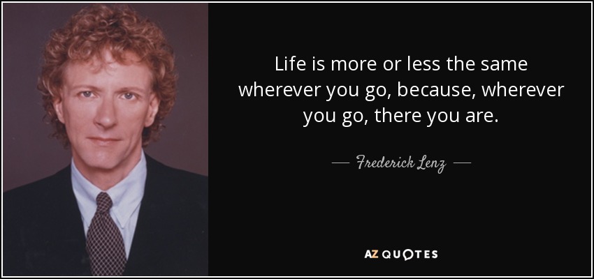 Life is more or less the same wherever you go, because, wherever you go, there you are. - Frederick Lenz