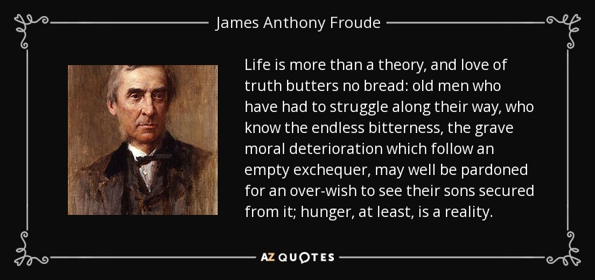 Life is more than a theory, and love of truth butters no bread: old men who have had to struggle along their way, who know the endless bitterness, the grave moral deterioration which follow an empty exchequer, may well be pardoned for an over-wish to see their sons secured from it; hunger, at least, is a reality. - James Anthony Froude