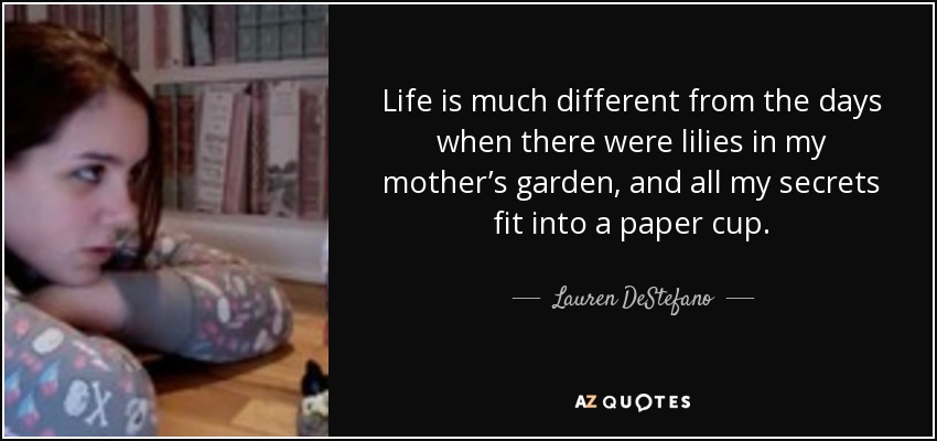 Life is much different from the days when there were lilies in my mother’s garden, and all my secrets fit into a paper cup. - Lauren DeStefano
