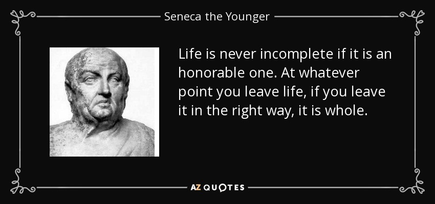 Life is never incomplete if it is an honorable one. At whatever point you leave life, if you leave it in the right way, it is whole. - Seneca the Younger