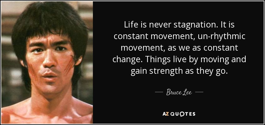 Life is never stagnation. It is constant movement, un-rhythmic movement, as we as constant change. Things live by moving and gain strength as they go. - Bruce Lee