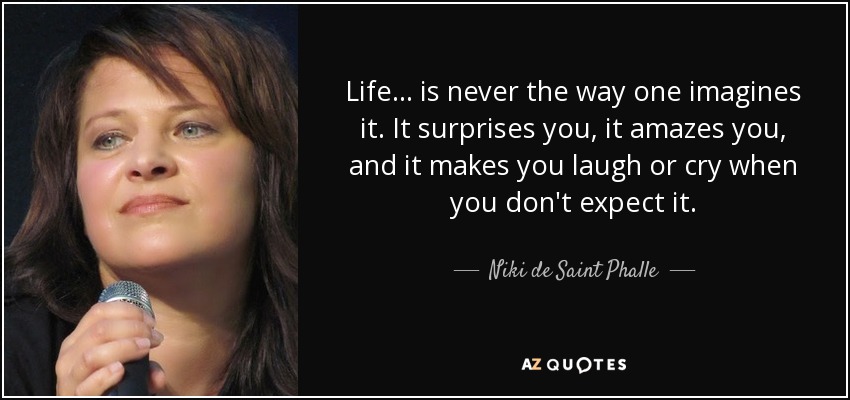 Life ... is never the way one imagines it. It surprises you, it amazes you, and it makes you laugh or cry when you don't expect it. - Niki de Saint Phalle