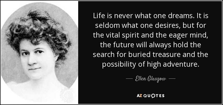 Life is never what one dreams. It is seldom what one desires, but for the vital spirit and the eager mind, the future will always hold the search for buried treasure and the possibility of high adventure. - Ellen Glasgow