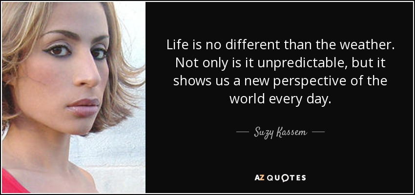 Life is no different than the weather. Not only is it unpredictable, but it shows us a new perspective of the world every day. - Suzy Kassem