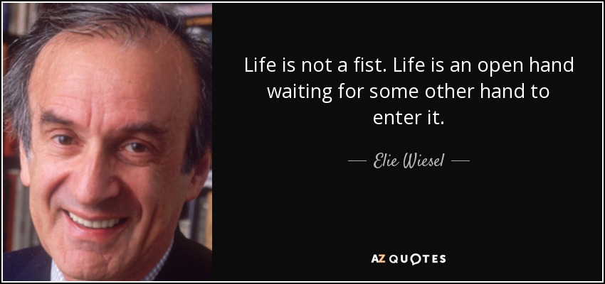 Life is not a fist. Life is an open hand waiting for some other hand to enter it. - Elie Wiesel