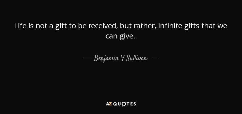Life is not a gift to be received, but rather, infinite gifts that we can give. - Benjamin F Sullivan