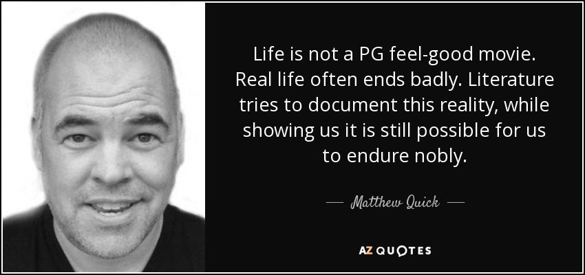 Life is not a PG feel-good movie. Real life often ends badly. Literature tries to document this reality, while showing us it is still possible for us to endure nobly. - Matthew Quick