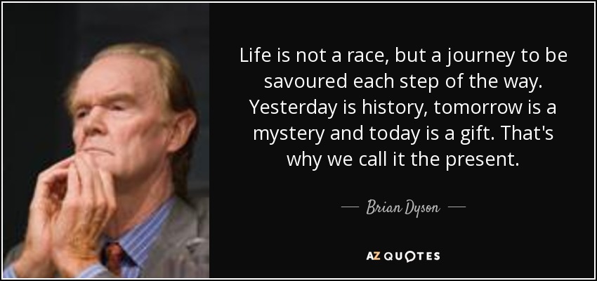 Life is not a race, but a journey to be savoured each step of the way. Yesterday is history, tomorrow is a mystery and today is a gift. That's why we call it the present. - Brian Dyson