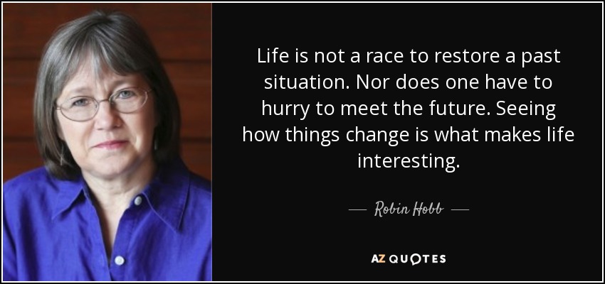 Life is not a race to restore a past situation. Nor does one have to hurry to meet the future. Seeing how things change is what makes life interesting. - Robin Hobb