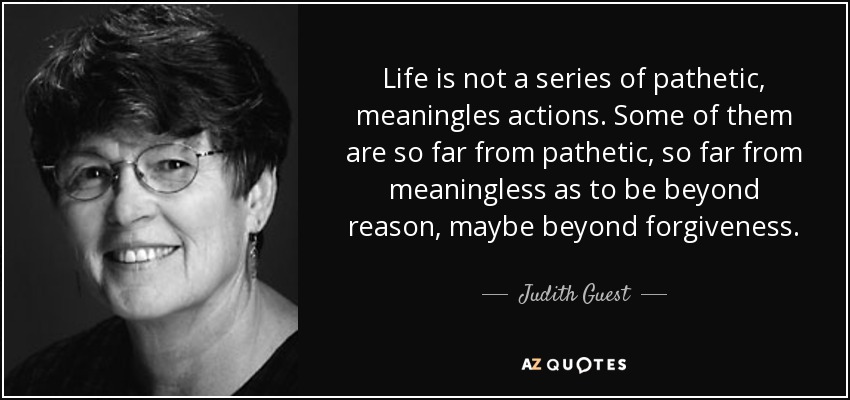 Life is not a series of pathetic, meaningles actions. Some of them are so far from pathetic, so far from meaningless as to be beyond reason, maybe beyond forgiveness. - Judith Guest