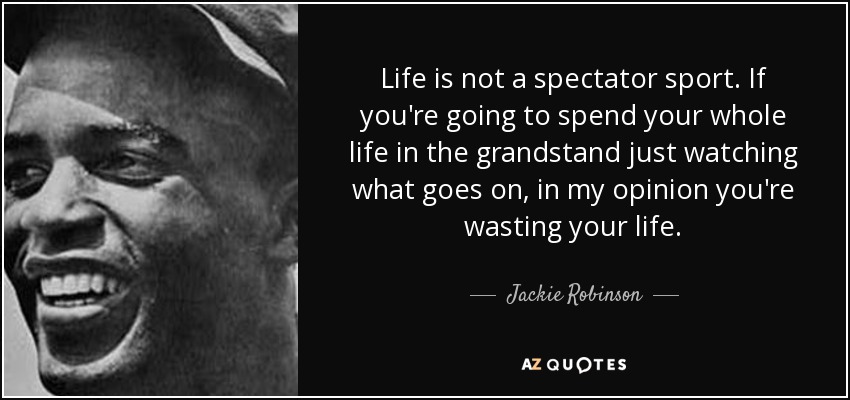 Life is not a spectator sport. If you're going to spend your whole life in the grandstand just watching what goes on, in my opinion you're wasting your life. - Jackie Robinson
