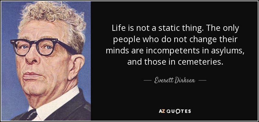 Life is not a static thing. The only people who do not change their minds are incompetents in asylums, and those in cemeteries. - Everett Dirksen