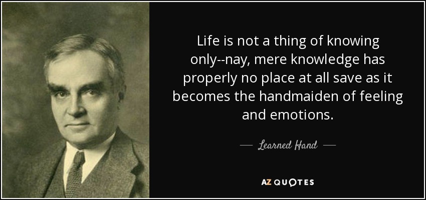 Life is not a thing of knowing only--nay, mere knowledge has properly no place at all save as it becomes the handmaiden of feeling and emotions. - Learned Hand