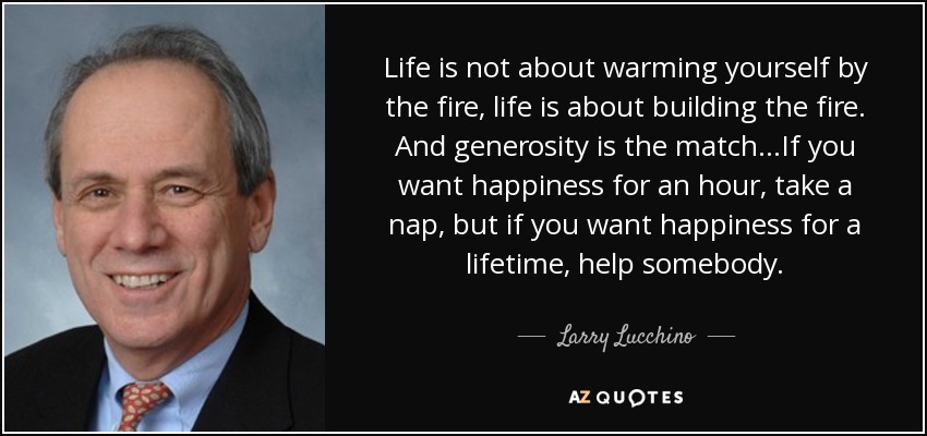 Life is not about warming yourself by the fire, life is about building the fire. And generosity is the match...If you want happiness for an hour, take a nap, but if you want happiness for a lifetime, help somebody. - Larry Lucchino