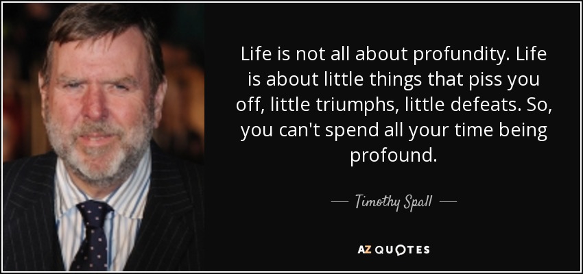 Life is not all about profundity. Life is about little things that piss you off, little triumphs, little defeats. So, you can't spend all your time being profound. - Timothy Spall