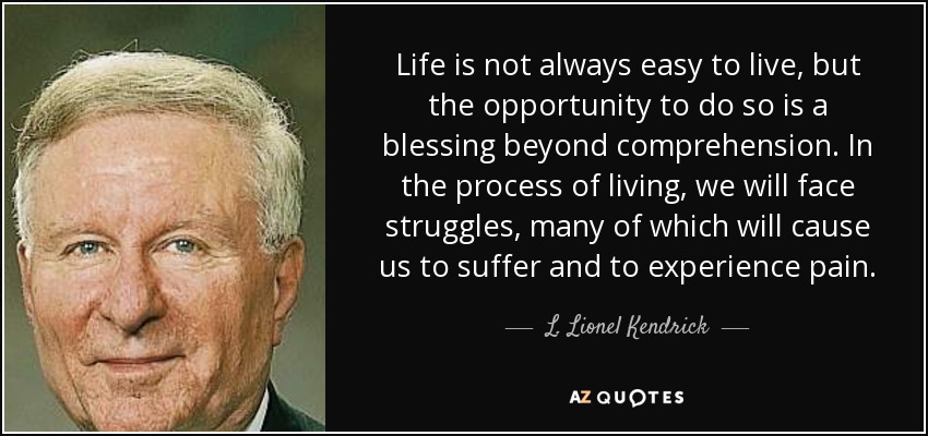 Life is not always easy to live, but the opportunity to do so is a blessing beyond comprehension. In the process of living, we will face struggles, many of which will cause us to suffer and to experience pain. - L. Lionel Kendrick