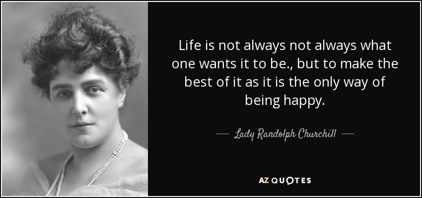 Life is not always not always what one wants it to be., but to make the best of it as it is the only way of being happy. - Lady Randolph Churchill
